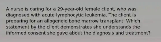 A nurse is caring for a 29-year-old female client, who was diagnosed with acute lymphocytic leukemia. The client is preparing for an allogeneic bone marrow transplant. Which statement by the client demonstrates she understands the informed consent she gave about the diagnosis and treatment?