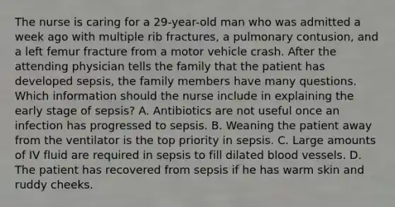 The nurse is caring for a 29-year-old man who was admitted a week ago with multiple rib fractures, a pulmonary contusion, and a left femur fracture from a motor vehicle crash. After the attending physician tells the family that the patient has developed sepsis, the family members have many questions. Which information should the nurse include in explaining the early stage of sepsis? A. Antibiotics are not useful once an infection has progressed to sepsis. B. Weaning the patient away from the ventilator is the top priority in sepsis. C. Large amounts of IV fluid are required in sepsis to fill dilated blood vessels. D. The patient has recovered from sepsis if he has warm skin and ruddy cheeks.