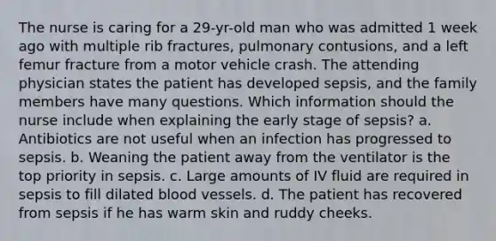 The nurse is caring for a 29-yr-old man who was admitted 1 week ago with multiple rib fractures, pulmonary contusions, and a left femur fracture from a motor vehicle crash. The attending physician states the patient has developed sepsis, and the family members have many questions. Which information should the nurse include when explaining the early stage of sepsis? a. Antibiotics are not useful when an infection has progressed to sepsis. b. Weaning the patient away from the ventilator is the top priority in sepsis. c. Large amounts of IV fluid are required in sepsis to fill dilated blood vessels. d. The patient has recovered from sepsis if he has warm skin and ruddy cheeks.