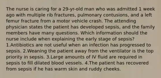 The nurse is caring for a 29-yr-old man who was admitted 1 week ago with multiple rib fractures, pulmonary contusions, and a left femur fracture from a motor vehicle crash. The attending physician states the patient has developed sepsis, and the family members have many questions. Which information should the nurse include when explaining the early stage of sepsis? 1.Antibiotics are not useful when an infection has progressed to sepsis. 2.Weaning the patient away from the ventilator is the top priority in sepsis. 3.Large amounts of IV fluid are required in sepsis to fill dilated blood vessels. 4.The patient has recovered from sepsis if he has warm skin and ruddy cheeks.