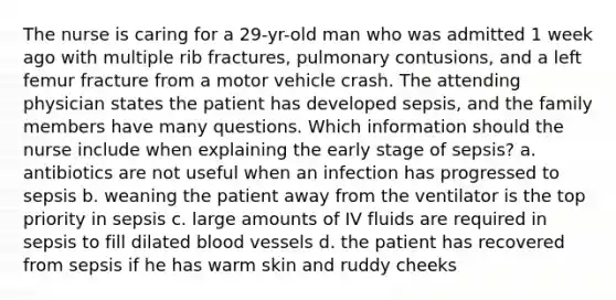 The nurse is caring for a 29-yr-old man who was admitted 1 week ago with multiple rib fractures, pulmonary contusions, and a left femur fracture from a motor vehicle crash. The attending physician states the patient has developed sepsis, and the family members have many questions. Which information should the nurse include when explaining the early stage of sepsis? a. antibiotics are not useful when an infection has progressed to sepsis b. weaning the patient away from the ventilator is the top priority in sepsis c. large amounts of IV fluids are required in sepsis to fill dilated blood vessels d. the patient has recovered from sepsis if he has warm skin and ruddy cheeks