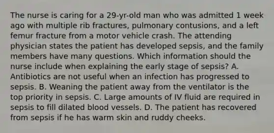 The nurse is caring for a 29-yr-old man who was admitted 1 week ago with multiple rib fractures, pulmonary contusions, and a left femur fracture from a motor vehicle crash. The attending physician states the patient has developed sepsis, and the family members have many questions. Which information should the nurse include when explaining the early stage of sepsis? A. Antibiotics are not useful when an infection has progressed to sepsis. B. Weaning the patient away from the ventilator is the top priority in sepsis. C. Large amounts of IV fluid are required in sepsis to fill dilated blood vessels. D. The patient has recovered from sepsis if he has warm skin and ruddy cheeks.