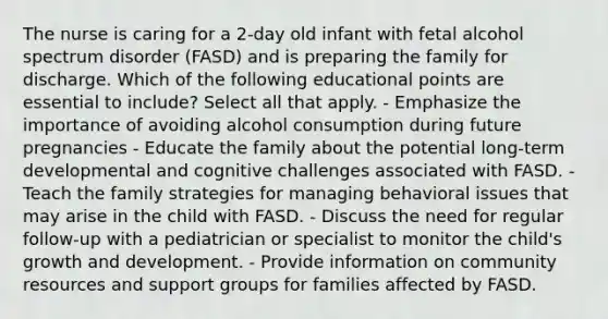 The nurse is caring for a 2-day old infant with fetal alcohol spectrum disorder (FASD) and is preparing the family for discharge. Which of the following educational points are essential to include? Select all that apply. - Emphasize the importance of avoiding alcohol consumption during future pregnancies - Educate the family about the potential long-term developmental and cognitive challenges associated with FASD. - Teach the family strategies for managing behavioral issues that may arise in the child with FASD. - Discuss the need for regular follow-up with a pediatrician or specialist to monitor the child's growth and development. - Provide information on community resources and support groups for families affected by FASD.