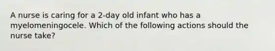 A nurse is caring for a 2-day old infant who has a myelomeningocele. Which of the following actions should the nurse take?