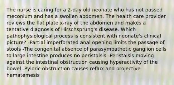 The nurse is caring for a 2-day old neonate who has not passed meconium and has a swollen abdomen. The health care provider reviews the flat plate x-ray of the abdomen and makes a tentative diagnosis of Hirschsprung's disease. Which pathophysiological process is consistent with neonate's clinical picture? -Partial imperforated anal opening limits the passage of stools -The congenital absence of parasympathetic ganglion cells to large intestine produces no peristalsis -Peristalsis moving against the intestinal obstruction causing hyperactivity of the bowel -Pyloric obstruction causes reflux and projective hematemesis