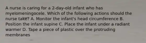 A nurse is caring for a 2-day-old infant who has myelomeningocele. Which of the following actions should the nurse take? A. Monitor the infant's head circumference B. Position the infant supine C. Place the infant under a radiant warmer D. Tape a piece of plastic over the protruding membranes