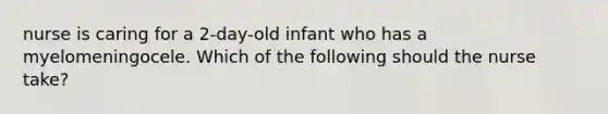 nurse is caring for a 2-day-old infant who has a myelomeningocele. Which of the following should the nurse take?