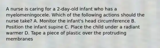 A nurse is caring for a 2-day-old infant who has a myelomeningocele. Which of the following actions should the nurse take? A. Monitor the infant's head circumference B. Position the infant supine C. Place the child under a radiant warmer D. Tape a piece of plastic over the protruding membranes