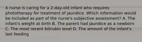 A nurse is caring for a 2-day-old infant who requires phototherapy for treatment of jaundice. Which information would be included as part of the nurse's subjective assessment? A. The infant's weight at birth B. The parent had jaundice as a newborn C. The most recent bilirubin level D. The amount of the infant's last feeding