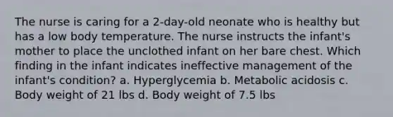 The nurse is caring for a 2-day-old neonate who is healthy but has a low body temperature. The nurse instructs the infant's mother to place the unclothed infant on her bare chest. Which finding in the infant indicates ineffective management of the infant's condition? a. Hyperglycemia b. Metabolic acidosis c. Body weight of 21 lbs d. Body weight of 7.5 lbs