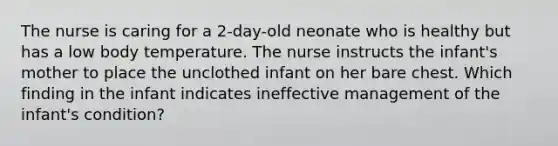 The nurse is caring for a 2-day-old neonate who is healthy but has a low body temperature. The nurse instructs the infant's mother to place the unclothed infant on her bare chest. Which finding in the infant indicates ineffective management of the infant's condition?