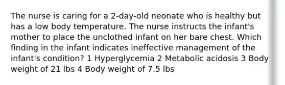 The nurse is caring for a 2-day-old neonate who is healthy but has a low body temperature. The nurse instructs the infant's mother to place the unclothed infant on her bare chest. Which finding in the infant indicates ineffective management of the infant's condition? 1 Hyperglycemia 2 Metabolic acidosis 3 Body weight of 21 lbs 4 Body weight of 7.5 lbs