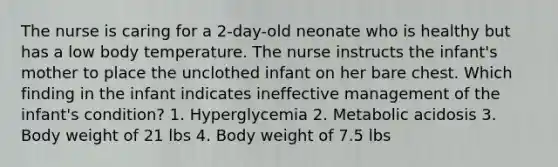 The nurse is caring for a 2-day-old neonate who is healthy but has a low body temperature. The nurse instructs the infant's mother to place the unclothed infant on her bare chest. Which finding in the infant indicates ineffective management of the infant's condition? 1. Hyperglycemia 2. Metabolic acidosis 3. Body weight of 21 lbs 4. Body weight of 7.5 lbs