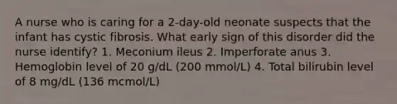 A nurse who is caring for a 2-day-old neonate suspects that the infant has cystic fibrosis. What early sign of this disorder did the nurse identify? 1. Meconium ileus 2. Imperforate anus 3. Hemoglobin level of 20 g/dL (200 mmol/L) 4. Total bilirubin level of 8 mg/dL (136 mcmol/L)