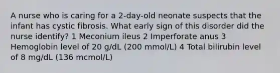 A nurse who is caring for a 2-day-old neonate suspects that the infant has cystic fibrosis. What early sign of this disorder did the nurse identify? 1 Meconium ileus 2 Imperforate anus 3 Hemoglobin level of 20 g/dL (200 mmol/L) 4 Total bilirubin level of 8 mg/dL (136 mcmol/L)