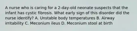 A nurse who is caring for a 2-day-old neonate suspects that the infant has cystic fibrosis. What early sign of this disorder did the nurse identify? A. Unstable body temperatures B. Airway irritability C. Meconium ileus D. Meconium stool at birth