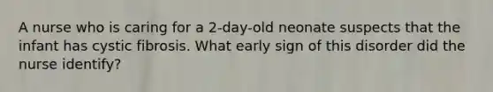 A nurse who is caring for a 2-day-old neonate suspects that the infant has cystic fibrosis. What early sign of this disorder did the nurse identify?