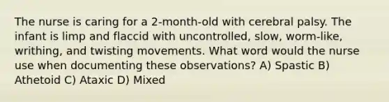 The nurse is caring for a 2-month-old with cerebral palsy. The infant is limp and flaccid with uncontrolled, slow, worm-like, writhing, and twisting movements. What word would the nurse use when documenting these observations? A) Spastic B) Athetoid C) Ataxic D) Mixed