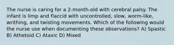 The nurse is caring for a 2-month-old with cerebral palsy. The infant is limp and flaccid with uncontrolled, slow, worm-like, writhing, and twisting movements. Which of the following would the nurse use when documenting these observations? A) Spastic B) Athetoid C) Ataxic D) Mixed