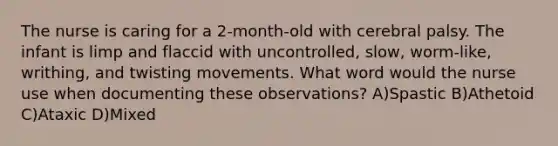 The nurse is caring for a 2-month-old with cerebral palsy. The infant is limp and flaccid with uncontrolled, slow, worm-like, writhing, and twisting movements. What word would the nurse use when documenting these observations? A)Spastic B)Athetoid C)Ataxic D)Mixed