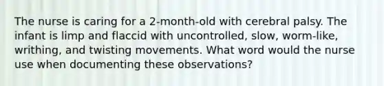 The nurse is caring for a 2-month-old with cerebral palsy. The infant is limp and flaccid with uncontrolled, slow, worm-like, writhing, and twisting movements. What word would the nurse use when documenting these observations?