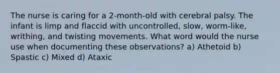 The nurse is caring for a 2-month-old with cerebral palsy. The infant is limp and flaccid with uncontrolled, slow, worm-like, writhing, and twisting movements. What word would the nurse use when documenting these observations? a) Athetoid b) Spastic c) Mixed d) Ataxic