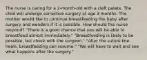 The nurse is caring for a 2-month-old with a cleft palate. The child will undergo corrective surgery at age 3 months. The mother would like to continue breastfeeding the baby after surgery and wonders if it is possible. How should the nurse respond? "There is a good chance that you will be able to breastfeed almost immediately." "Breastfeeding is likely to be possible, but check with the surgeon." "After the suture line heals, breastfeeding can resume." "We will have to wait and see what happens after the surgery."