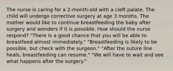 The nurse is caring for a 2-month-old with a cleft palate. The child will undergo corrective surgery at age 3 months. The mother would like to continue breastfeeding the baby after surgery and wonders if it is possible. How should the nurse respond? "There is a good chance that you will be able to breastfeed almost immediately." "Breastfeeding is likely to be possible, but check with the surgeon." "After the suture line heals, breastfeeding can resume." "We will have to wait and see what happens after the surgery."