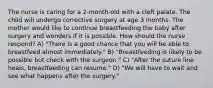 The nurse is caring for a 2-month-old with a cleft palate. The child will undergo corrective surgery at age 3 months. The mother would like to continue breastfeeding the baby after surgery and wonders if it is possible. How should the nurse respond? A) "There is a good chance that you will be able to breastfeed almost immediately." B) "Breastfeeding is likely to be possible but check with the surgeon." C) "After the suture line heals, breastfeeding can resume." D) "We will have to wait and see what happens after the surgery."