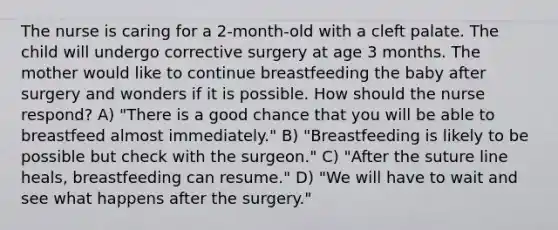 The nurse is caring for a 2-month-old with a cleft palate. The child will undergo corrective surgery at age 3 months. The mother would like to continue breastfeeding the baby after surgery and wonders if it is possible. How should the nurse respond? A) "There is a good chance that you will be able to breastfeed almost immediately." B) "Breastfeeding is likely to be possible but check with the surgeon." C) "After the suture line heals, breastfeeding can resume." D) "We will have to wait and see what happens after the surgery."