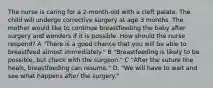 The nurse is caring for a 2-month-old with a cleft palate. The child will undergo corrective surgery at age 3 months. The mother would like to continue breastfeeding the baby after surgery and wonders if it is possible. How should the nurse respond? A "There is a good chance that you will be able to breastfeed almost immediately." B "Breastfeeding is likely to be possible, but check with the surgeon." C "After the suture line heals, breastfeeding can resume." D. "We will have to wait and see what happens after the surgery."