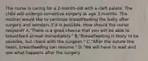 The nurse is caring for a 2-month-old with a cleft palate. The child will undergo corrective surgery at age 3 months. The mother would like to continue breastfeeding the baby after surgery and wonders if it is possible. How should the nurse respond? A."There is a good chance that you will be able to breastfeed almost immediately." B."Breastfeeding is likely to be possible, but check with the surgeon." C."After the suture line heals, breastfeeding can resume." D."We will have to wait and see what happens after the surgery