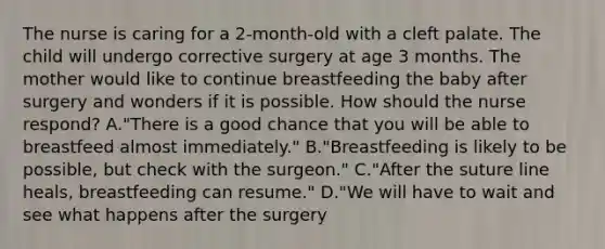 The nurse is caring for a 2-month-old with a cleft palate. The child will undergo corrective surgery at age 3 months. The mother would like to continue breastfeeding the baby after surgery and wonders if it is possible. How should the nurse respond? A."There is a good chance that you will be able to breastfeed almost immediately." B."Breastfeeding is likely to be possible, but check with the surgeon." C."After the suture line heals, breastfeeding can resume." D."We will have to wait and see what happens after the surgery