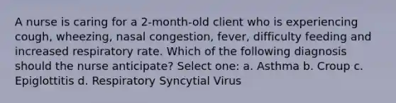 A nurse is caring for a 2-month-old client who is experiencing cough, wheezing, nasal congestion, fever, difficulty feeding and increased respiratory rate. Which of the following diagnosis should the nurse anticipate? Select one: a. Asthma b. Croup c. Epiglottitis d. Respiratory Syncytial Virus