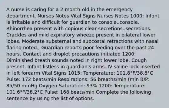 A nurse is caring for a 2-month-old in the emergency department. Nurses Notes Vital Signs Nurses Notes 1000: Infant is irritable and difficult for guardian to console..console. Rhinorrhea present with copious clear secretions..secretions. Crackles and mild expiratory wheeze present in bilateral lower lobes. Moderate substernal and subcostal retractions with nasal flaring noted., Guardian reports poor feeding over the past 24 hours. Contact and droplet precautions initiated 1200: Diminished breath sounds noted in right lower lobe. Cough present. Infant listless in guardian's arms. IV saline lock inserted in left forearm Vital Signs 1015: Temperature: 101.8°F/38.8°C Pulse: 172 beats/min Respirations: 56 breaths/min (min B/P: 85/50 mmHg Oxygen Saturation: 93% 1200: Temperature: 101.6°F/38.2°C Pulse: 168 beats/min Complete the following sentence by using the list of options.