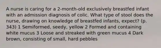 A nurse is caring for a 2-month-old exclusively breastfed infant with an admission diagnosis of colic. What type of stool does the nurse, drawing on knowledge of breastfed infants, expect? (p. 343) 1 Semiformed, seedy, yellow 2 Formed and containing white mucus 3 Loose and streaked with green mucus 4 Dark brown, consisting of small, hard pebbles