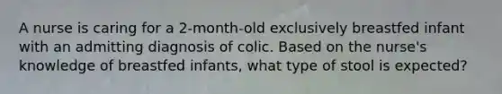 A nurse is caring for a 2-month-old exclusively breastfed infant with an admitting diagnosis of colic. Based on the nurse's knowledge of breastfed infants, what type of stool is expected?