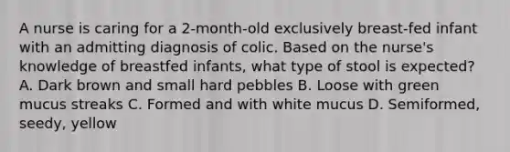 A nurse is caring for a 2-month-old exclusively breast-fed infant with an admitting diagnosis of colic. Based on the nurse's knowledge of breastfed infants, what type of stool is expected? A. Dark brown and small hard pebbles B. Loose with green mucus streaks C. Formed and with white mucus D. Semiformed, seedy, yellow