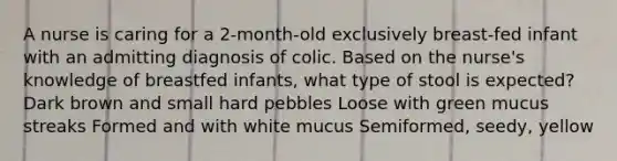 A nurse is caring for a 2-month-old exclusively breast-fed infant with an admitting diagnosis of colic. Based on the nurse's knowledge of breastfed infants, what type of stool is expected? Dark brown and small hard pebbles Loose with green mucus streaks Formed and with white mucus Semiformed, seedy, yellow