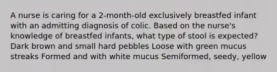 A nurse is caring for a 2-month-old exclusively breastfed infant with an admitting diagnosis of colic. Based on the nurse's knowledge of breastfed infants, what type of stool is expected? Dark brown and small hard pebbles Loose with green mucus streaks Formed and with white mucus Semiformed, seedy, yellow