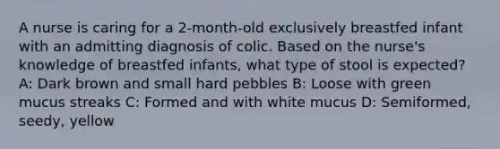 A nurse is caring for a 2-month-old exclusively breastfed infant with an admitting diagnosis of colic. Based on the nurse's knowledge of breastfed infants, what type of stool is expected? A: Dark brown and small hard pebbles B: Loose with green mucus streaks C: Formed and with white mucus D: Semiformed, seedy, yellow