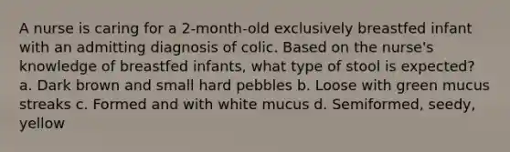 A nurse is caring for a 2-month-old exclusively breastfed infant with an admitting diagnosis of colic. Based on the nurse's knowledge of breastfed infants, what type of stool is expected? a. Dark brown and small hard pebbles b. Loose with green mucus streaks c. Formed and with white mucus d. Semiformed, seedy, yellow