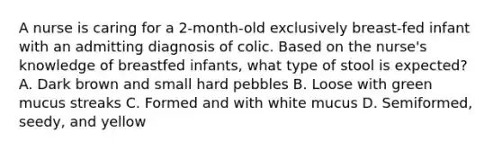 A nurse is caring for a 2-month-old exclusively breast-fed infant with an admitting diagnosis of colic. Based on the nurse's knowledge of breastfed infants, what type of stool is expected? A. Dark brown and small hard pebbles B. Loose with green mucus streaks C. Formed and with white mucus D. Semiformed, seedy, and yellow