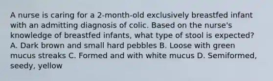 A nurse is caring for a 2-month-old exclusively breastfed infant with an admitting diagnosis of colic. Based on the nurse's knowledge of breastfed infants, what type of stool is expected? A. Dark brown and small hard pebbles B. Loose with green mucus streaks C. Formed and with white mucus D. Semiformed, seedy, yellow