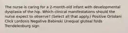 The nurse is caring for a 2-month-old infant with developmental dysplasia of the hip. Which clinical manifestations should the nurse expect to observe? (Select all that apply.) Positive Ortolani Click Lordosis Negative Babinski Unequal gluteal folds Trendelenburg sign