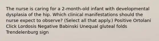 The nurse is caring for a 2-month-old infant with developmental dysplasia of the hip. Which clinical manifestations should the nurse expect to observe? (Select all that apply.) Positive Ortolani Click Lordosis Negative Babinski Unequal gluteal folds Trendelenburg sign