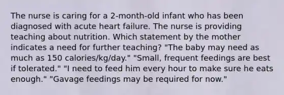 The nurse is caring for a 2-month-old infant who has been diagnosed with acute heart failure. The nurse is providing teaching about nutrition. Which statement by the mother indicates a need for further teaching? "The baby may need as much as 150 calories/kg/day." "Small, frequent feedings are best if tolerated." "I need to feed him every hour to make sure he eats enough." "Gavage feedings may be required for now."