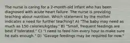 The nurse is caring for a 2-month-old infant who has been diagnosed with acute heart failure. The nurse is providing teaching about nutrition. Which statement by the mother indicates a need for further teaching? A) "The baby may need as much as 150 calories/kg/day." B) "Small, frequent feedings are best if tolerated." C) "I need to feed him every hour to make sure he eats enough." D) "Gavage feedings may be required for now."