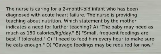 The nurse is caring for a 2-month-old infant who has been diagnosed with acute heart failure. The nurse is providing teaching about nutrition. Which statement by the mother indicates a need for further teaching? A) "The baby may need as much as 150 calories/kg/day." B) "Small, frequent feedings are best if tolerated." C) "I need to feed him every hour to make sure he eats enough." D) "Gavage feedings may be required for now."