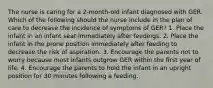 The nurse is caring for a 2-month-old infant diagnosed with GER. Which of the following should the nurse include in the plan of care to decrease the incidence of symptoms of GER? 1. Place the infant in an infant seat immediately after feedings. 2. Place the infant in the prone position immediately after feeding to decrease the risk of aspiration. 3. Encourage the parents not to worry because most infants outgrow GER within the ﬁrst year of life. 4. Encourage the parents to hold the infant in an upright position for 30 minutes following a feeding.